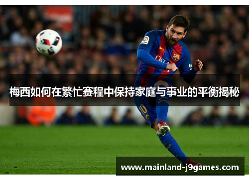 梅西如何在繁忙赛程中保持家庭与事业的平衡揭秘