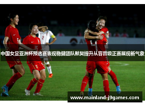 中国女足亚洲杯预选赛表现稳健团队默契提升从容晋级正赛展现新气象