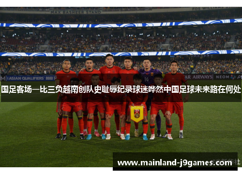 国足客场一比三负越南创队史耻辱纪录球迷哗然中国足球未来路在何处