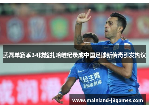 武磊单赛季34球超扎哈维纪录成中国足球新传奇引发热议