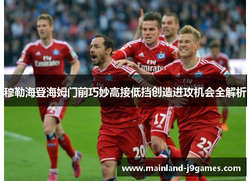 穆勒海登海姆门前巧妙高接低挡创造进攻机会全解析